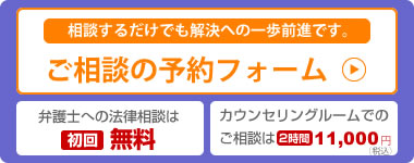 相談するだけでも解決への一歩前進です。[ご相談の予約フォーム]・弁護士への法律相談[初回無料]・カウンセリングルームでのご相談は[2時間11,000円（税込）]