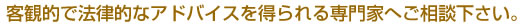客観的で法律的なアドバイスを得られる専門家へご相談下さい。