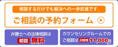 相談するだけでも解決への一歩前進です。[ご相談の予約フォーム]・弁護士への法律相談[初回無料]・カウンセリングルームでのご相談は[2時間11,000円（税込）]