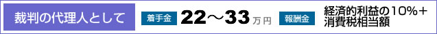 [裁判の代理人として]　着手金･･･22～33万円　報酬金･･･経済的利益の10%＋消費税相当額